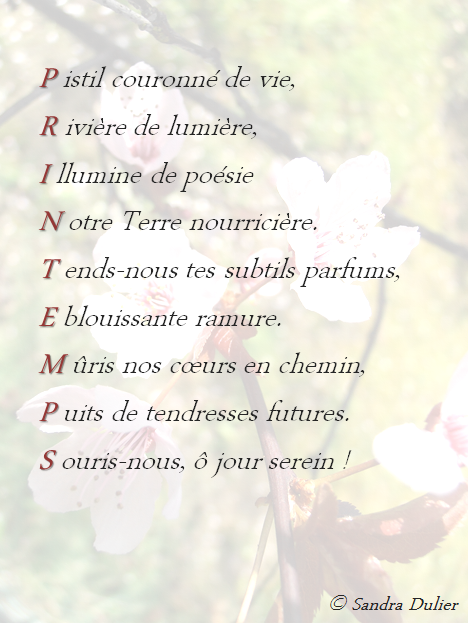 Acrostiche printemps  : Pistil couronné de vie,  Rivière de lumière,  Illumine de poésie Notre terre nourricière. Tends-nous tes subtils parfums,  Éblouissante ramure.  Mûris nos cœurs en chemin,  Puits de tendresses futures. Souris-nous, ô jour serein ! Sandra Dulier