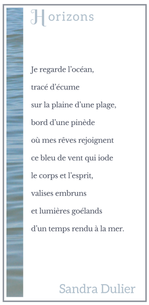 Horizons (Arcachon) : Je regarde l’océan, tracé d’écume sur la plaine d’une plage, bord d’une pinède où mes rêves rejoignent ce bleu de vent qui iode le corps et l’esprit, valises embruns et lumières goélands d’un temps rendu à la mer. Sandra Dulier 